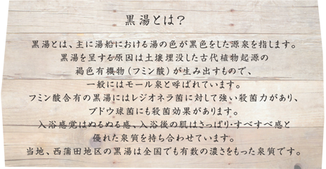 黒湯とは、主に湯船における湯の色が黒色をした源泉を指します。黒湯を呈する原因は土壌埋没した古代植物起源の褐色有機物（フミン酸）が生み出すもので、一般にはモール泉と呼ばれています。フミン酸含有の黒湯にはレジオネラ菌に対して強い殺菌力があり、ブドウ球菌にも殺菌効果があります。入浴感覚はぬるぬる感、入浴後の肌はさっぱり・すべすべ感と優れた泉質を持ち合わせています。当地、西蒲田地区の黒湯は全国でも有数の濃さをもった泉質です。