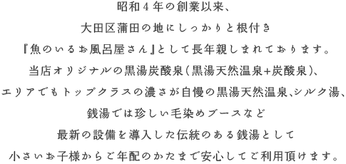 昭和４年の創業以来、大田区蒲田の地にしっかりと根付き『魚の泳ぐお風呂屋さん』として長年親しまれております。当店オリジナルの黒湯炭酸泉（黒湯天然温泉+炭酸泉）、エリアでもトップクラスの濃さが自慢の黒湯天然温泉、シルク湯、銭湯では珍しい毛染めブースなど、最新の設備を導入した伝統のある銭湯として小さいお子様からご年配のかたまで安心してご利用頂けます。